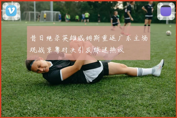 昔日绝杀英雄威姆斯重返广东主场观战京粤对决引发球迷热议