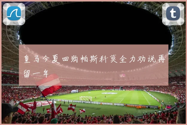 皇马今夏回购帕斯科莫全力劝说再留一年