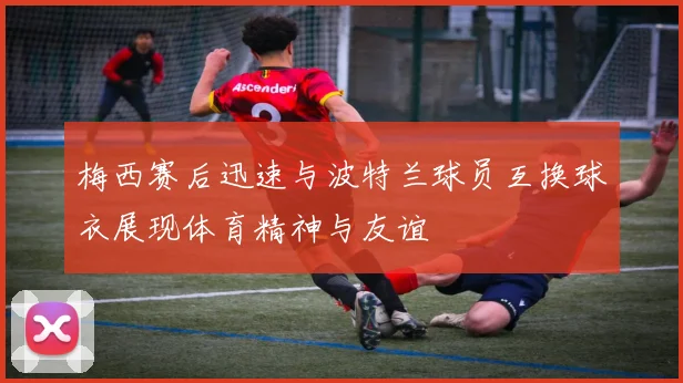 梅西赛后迅速与波特兰球员互换球衣展现体育精神与友谊