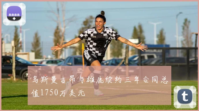 乌斯曼吉昂与雄鹿续约三年合同总值1750万美元