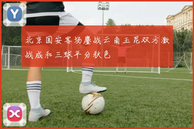 北京国安客场鏖战云南玉昆双方激战成和三球平分秋色