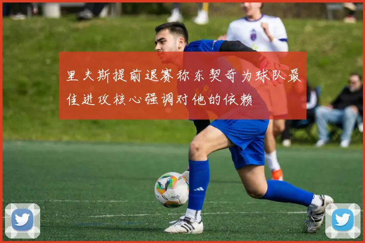 里夫斯提前退赛称东契奇为球队最佳进攻核心强调对他的依赖