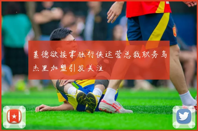 基德欲接掌独行侠运营总裁职务乌杰里加盟引发关注