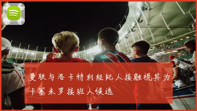 曼联与洛卡特利经纪人接触视其为卡塞米罗接班人候选