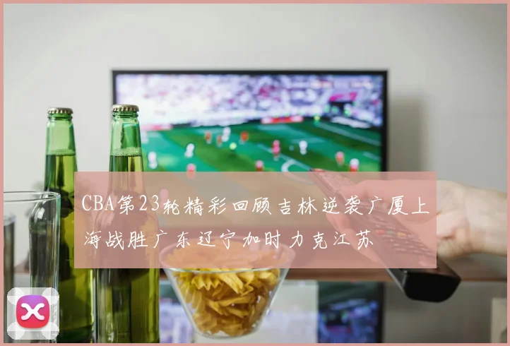 CBA第23轮精彩回顾吉林逆袭广厦上海战胜广东辽宁加时力克江苏
