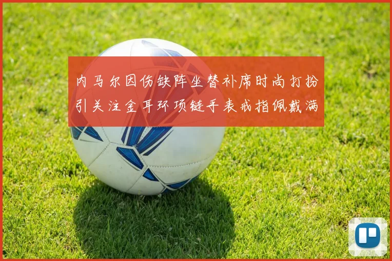 内马尔因伤缺阵坐替补席时尚打扮引关注金耳环项链手表戒指佩戴满身