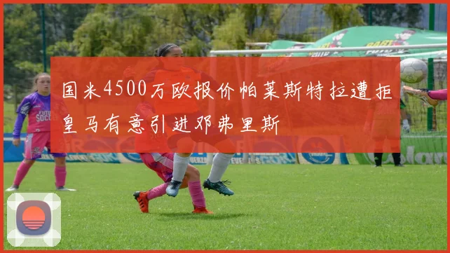 国米4500万欧报价帕莱斯特拉遭拒皇马有意引进邓弗里斯