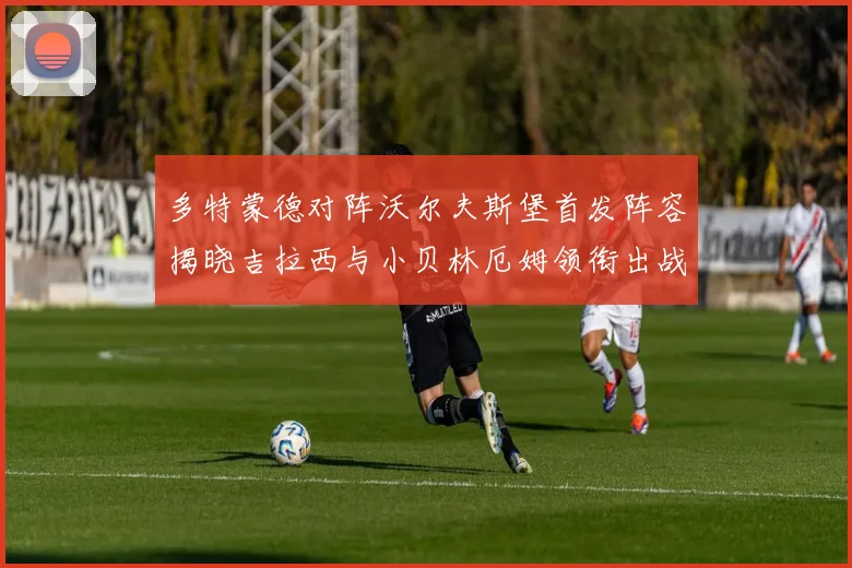 多特蒙德对阵沃尔夫斯堡首发阵容揭晓吉拉西与小贝林厄姆领衔出战