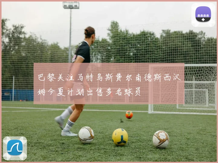 巴黎关注马特乌斯费尔南德斯西汉姆今夏计划出售多名球员