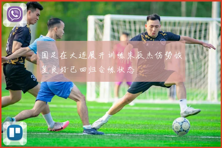 国足在大连展开训练朱辰杰伤势恢复良好已回归合练状态