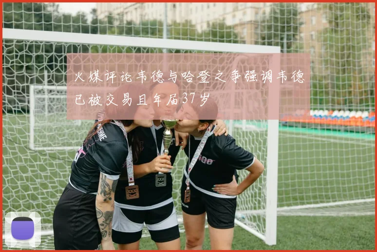 火媒评论韦德与哈登之争强调韦德已被交易且年届37岁