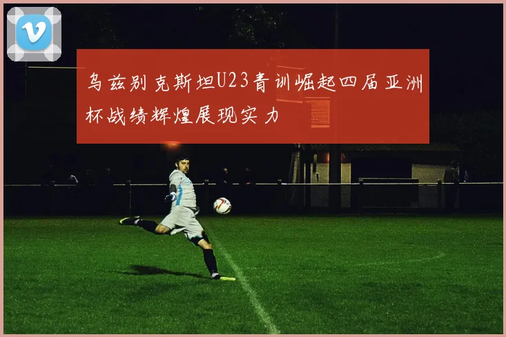 乌兹别克斯坦U23青训崛起四届亚洲杯战绩辉煌展现实力