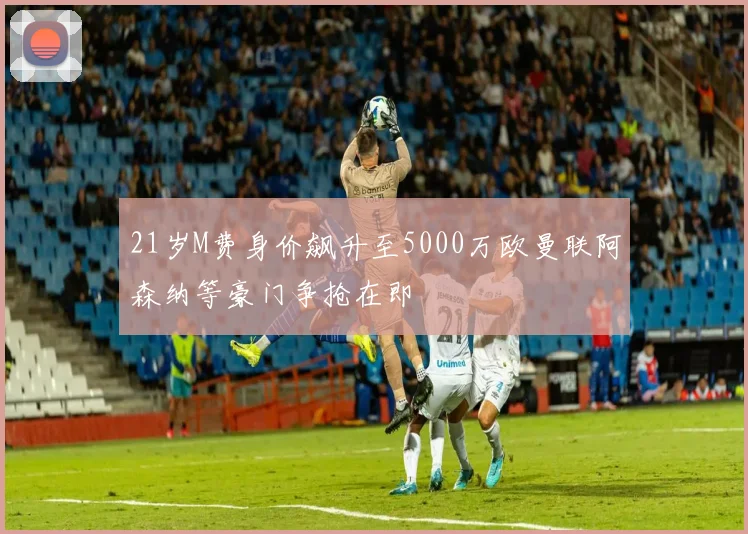 21岁M费身价飙升至5000万欧曼联阿森纳等豪门争抢在即
