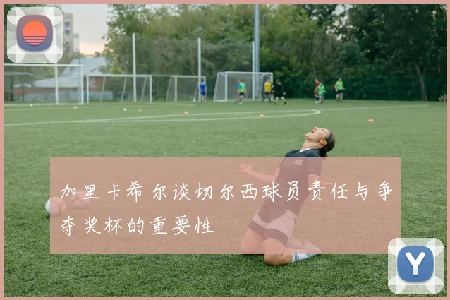 加里卡希尔谈切尔西球员责任与争夺奖杯的重要性
