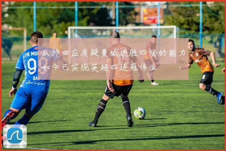 瓜帅回应质疑曼城连胜四场的能力如今已实现英超四连冠伟业