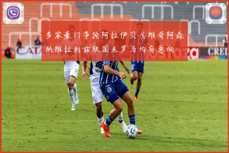 多家豪门争抢阿拉伊贝戈维奇阿森纳维拉利兹联国米罗马均有意向
