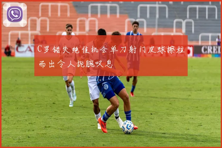 C罗错失绝佳机会单刀射门皮球擦柱而出令人扼腕叹息