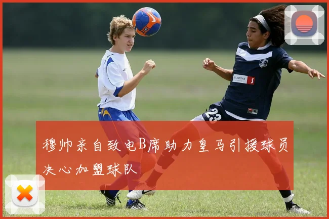 穆帅亲自致电B席助力皇马引援球员决心加盟球队