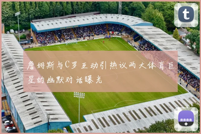 詹姆斯与C罗互动引热议两大体育巨星的幽默对话曝光