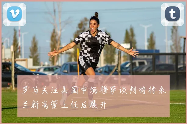 罗马关注美国中场穆萨谈判将待米兰新高管上任后展开