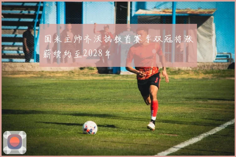 国米主帅齐沃执教首赛季双冠将涨薪续约至2028年