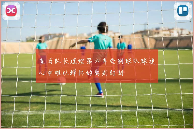 皇马队长连续第六年告别球队球迷心中难以释怀的离别时刻