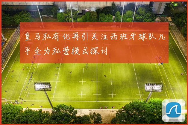 皇马私有化再引关注西班牙球队几乎全为私营模式探讨