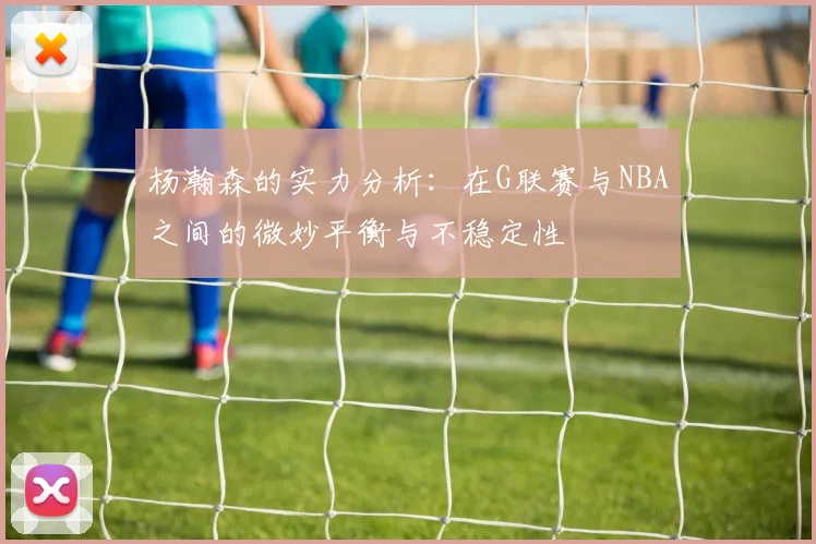 杨瀚森的实力分析：在G联赛与NBA之间的微妙平衡与不稳定性
