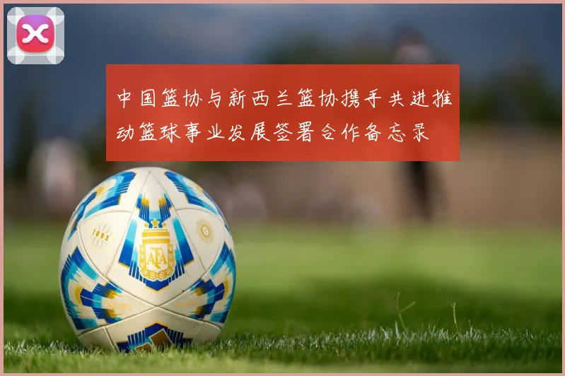 中国篮协与新西兰篮协携手共进推动篮球事业发展签署合作备忘录