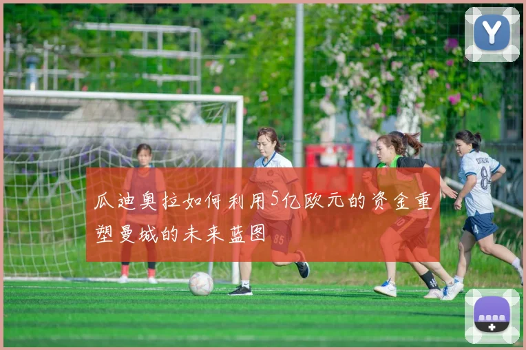 瓜迪奥拉如何利用5亿欧元的资金重塑曼城的未来蓝图