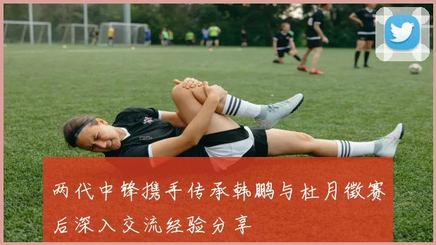 两代中锋携手传承韩鹏与杜月徵赛后深入交流经验分享